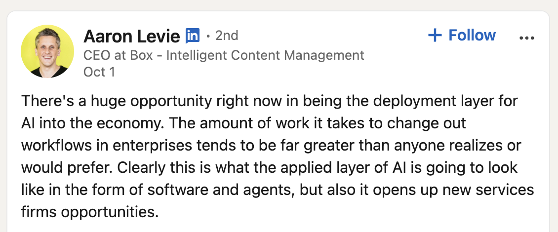 LinkedIn post by Aaron Levie, CEO of Box: There's a huge opportunity right now in being the deployment layer for AI into the economy. The amount of work it takes to change out workflows in enterprises tends to be far greater than anyone realizes or would prefer.